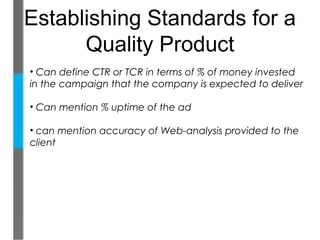 Establishing Standards for a
      Quality Product
• Can define CTR or TCR in terms of % of money invested
in the campaign that the company is expected to deliver

• Can mention % uptime of the ad

• can mention accuracy of Web-analysis provided to the
client
 