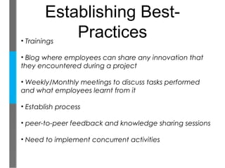 Establishing Best-
• Trainings
             Practices
• Blog where employees can share any innovation that
they encountered during a project

• Weekly/Monthly meetings to discuss tasks performed
and what employees learnt from it

• Establish process

• peer-to-peer feedback and knowledge sharing sessions

• Need to implement concurrent activities
 