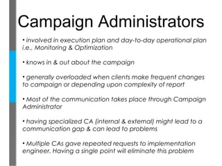 Campaign Administrators
• involved in execution plan and day-to-day operational plan
i.e., Monitoring & Optimization

• knows in & out about the campaign

• generally overloaded when clients make frequent changes
to campaign or depending upon complexity of report

• Most of the communication takes place through Campaign
Administrator

• having specialized CA (internal & external) might lead to a
communication gap & can lead to problems

• Multiple CAs gave repeated requests to implementation
engineer. Having a single point will eliminate this problem
 