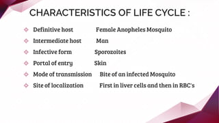 CHARACTERISTICS OF LIFE CYCLE :
✧ Definitive host Female Anopheles Mosquito
✧ Intermediate host Man
✧ Infective form Sporozoites
✧ Portal of entry Skin
✧ Mode of transmission Bite of an infected Mosquito
✧ Site of localization First in liver cells and then in RBC's
 