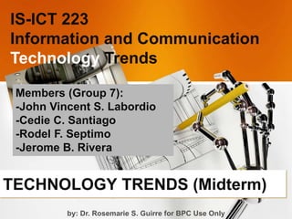 TECHNOLOGY TRENDS (Midterm)
IS-ICT 223
Information and Communication
Technology Trends
Members (Group 7):
-John Vincent S. Labordio
-Cedie C. Santiago
-Rodel F. Septimo
-Jerome B. Rivera
by: Dr. Rosemarie S. Guirre for BPC Use Only
 