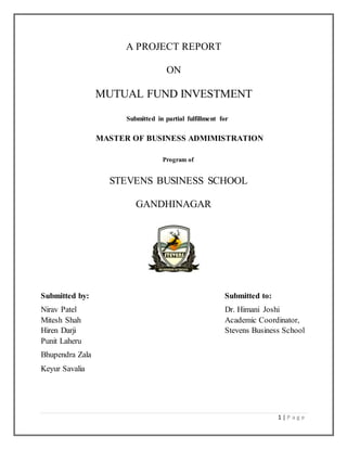1 | P a g e
A PROJECT REPORT
ON
MUTUAL FUND INVESTMENT
Submitted in partial fulfillment for
MASTER OF BUSINESS ADMIMISTRATION
Program of
STEVENS BUSINESS SCHOOL
GANDHINAGAR
Submitted by: Submitted to:
Nirav Patel Dr. Himani Joshi
Mitesh Shah Academic Coordinator,
Hiren Darji Stevens Business School
Punit Laheru
Bhupendra Zala
Keyur Savalia
 