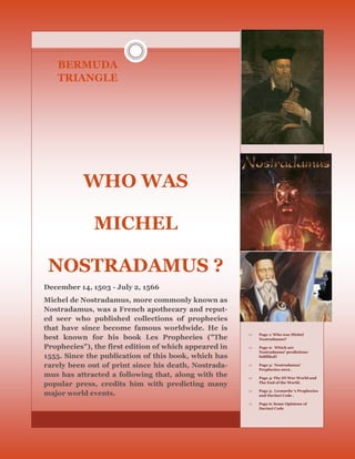 BERMUDA
   TRIANGLE




           WHO WAS

              MICHEL

 NOSTRADAMUS ?
December 14, 1503 - July 2, 1566
Michel de Nostradamus, more commonly known as
Nostradamus, was a French apothecary and reput-
ed seer who published collections of prophecies
that have since become famous worldwide. He is
                                                          Page 1: Who was Michel
best known for his book Les Prophecies ("The               Nostradamus?

Prophecies"), the first edition of which appeared in      Page 2: Which are
                                                           Nostradamus’ predictions
1555. Since the publication of this book, which has        fullfilled?

rarely been out of print since his death, Nostrada-       Page 3: Nostradamus’
                                                           Prophecies 2012 .
mus has attracted a following that, along with the        Page 4: The III War World and
popular press, credits him with predicting many            The End of the World.

                                                          Page 5: Leonardo ‘s Prophecies
major world events.                                        and Davinci Code .

                                                          Page 6: Some Opinions of
                                                           Davinci Code
 