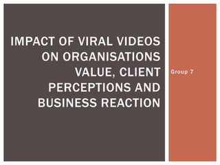 IMPACT OF VIRAL VIDEOS
    ON ORGANISATIONS
         VALUE, CLIENT   Group 7


     PERCEPTIONS AND
    BUSINESS REACTION
 