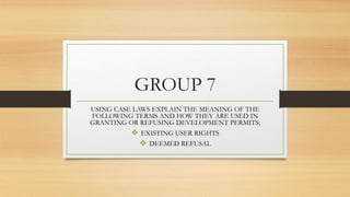 GROUP 7
USING CASE LAWS EXPLAIN THE MEANING OF THE
FOLLOWING TERMS AND HOW THEY ARE USED IN
GRANTING OR REFUSING DEVELOPMENT PERMITS;
 EXISTING USER RIGHTS
 DEEMED REFUSAL
 