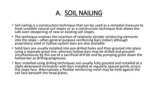 A. SOIL NAILING
• Soil nailing is a construction technique that can be used as a remedial measure to
treat unstable natural soil slopes or as a construction technique that allows the
safe over-steepening of new or existing soil slopes.
• The technique involves the insertion of relatively slender reinforcing elements
into the slope – often general purpose reinforcing bars (rebar) although
proprietary solid or hollow-system bars are also available.
• Solid bars are usually installed into pre-drilled holes and then grouted into place
using a separate grout line, whereas hollow bars may be drilled and grouted
simultaneously by the use of a sacrificial drill bit and by pumping grout down the
hollow bar as drilling progresses.
• Bars installed using drilling techniques are usually fully grouted and installed at a
slight downward inclination with bars installed at regularly spaced points across
the slope face. Alternatively a flexible reinforcing mesh may be held against the
soil face beneath the head plates.
 