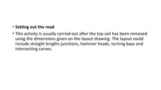 • Setting out the road
• This activity is usually carried out after the top soil has been removed
using the dimensions given on the layout drawing. The layout could
include straight lengths junctions, hammer heads, turning bays and
intersecting curves.
 