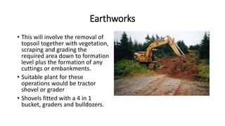 Earthworks
• This will involve the removal of
topsoil together with vegetation,
scraping and grading the
required area down to formation
level plus the formation of any
cuttings or embankments.
• Suitable plant for these
operations would be tractor
shovel or grader
• Shovels fitted with a 4 in 1
bucket, graders and bulldozers.
 