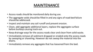 MAINTENANCE
• Access roads should be monitored daily during use.
• The aggregate voids should be filled in and any signs of road-bed failure
should be addressed.
• Inspect and maintain any soil runoff and prevent erosion.
• Clean, add aggregate additional layers, replace the aggregate surface
before buildup causing track-out.
• Keep drainage ways for the access roads clear and clean from solid waste.
• Immediately remove all sediment dropped or eroded onto the access roads
by sweeping or shoveling. However do not sweep the material into the
drains.
• Immediately remove any aggregate that has loosened from the bed.
 