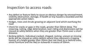 Inspection to access roads
• Any defect or feature likely to cause an obvious danger by encroachment,
visibility obstruction, damage, ill health or trip hazard is recorded and the
appropriate action taken.
• Hedges, trees and shrubs growing on adjacent land which overhang the
road.
• Check for cracks or gaps in the roads, greater than 50mm deep. The
crowning, rutting, edge deterioration, over-riding and depressions will be
classed as safety defects when they are greater than 75mm over a short
distance.
• Kerbing defects. Individual cracked, chipped, rocking, uneven or missing
kerbs will be classed as safety defects where they represent a tripping
hazard, of a height greater than 20mm (but not close to or behind trees,
street furniture and the like) or outwards in excess of 50mm.
 