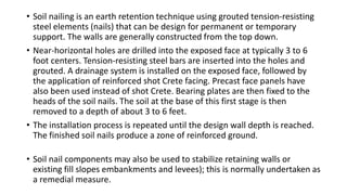 • Soil nailing is an earth retention technique using grouted tension-resisting
steel elements (nails) that can be design for permanent or temporary
support. The walls are generally constructed from the top down.
• Near-horizontal holes are drilled into the exposed face at typically 3 to 6
foot centers. Tension-resisting steel bars are inserted into the holes and
grouted. A drainage system is installed on the exposed face, followed by
the application of reinforced shot Crete facing. Precast face panels have
also been used instead of shot Crete. Bearing plates are then fixed to the
heads of the soil nails. The soil at the base of this first stage is then
removed to a depth of about 3 to 6 feet.
• The installation process is repeated until the design wall depth is reached.
The finished soil nails produce a zone of reinforced ground.
• Soil nail components may also be used to stabilize retaining walls or
existing fill slopes embankments and levees); this is normally undertaken as
a remedial measure.
 