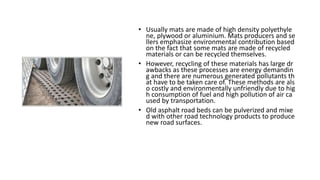 • Usually mats are made of high density polyethyle
ne, plywood or aluminium. Mats producers and se
llers emphasize environmental contribution based
on the fact that some mats are made of recycled
materials or can be recycled themselves.
• However, recycling of these materials has large dr
awbacks as these processes are energy demandin
g and there are numerous generated pollutants th
at have to be taken care of. These methods are als
o costly and environmentally unfriendly due to hig
h consumption of fuel and high pollution of air ca
used by transportation.
• Old asphalt road beds can be pulverized and mixe
d with other road technology products to produce
new road surfaces.
 