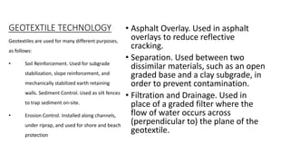 GEOTEXTILE TECHNOLOGY • Asphalt Overlay. Used in asphalt
overlays to reduce reflective
cracking.
• Separation. Used between two
dissimilar materials, such as an open
graded base and a clay subgrade, in
order to prevent contamination.
• Filtration and Drainage. Used in
place of a graded filter where the
flow of water occurs across
(perpendicular to) the plane of the
geotextile.
Geotextiles are used for many different purposes,
as follows:
• Soil Reinforcement. Used for subgrade
stabilization, slope reinforcement, and
mechanically stabilized earth retaining
walls. Sediment Control. Used as silt fences
to trap sediment on-site.
• Erosion Control. Installed along channels,
under riprap, and used for shore and beach
protection.
 