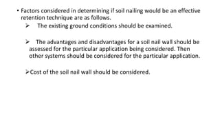 • Factors considered in determining if soil nailing would be an effective
retention technique are as follows.
 The existing ground conditions should be examined.
 The advantages and disadvantages for a soil nail wall should be
assessed for the particular application being considered. Then
other systems should be considered for the particular application.
Cost of the soil nail wall should be considered.
 