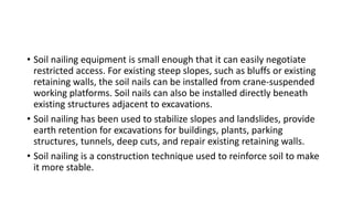 • Soil nailing equipment is small enough that it can easily negotiate
restricted access. For existing steep slopes, such as bluffs or existing
retaining walls, the soil nails can be installed from crane-suspended
working platforms. Soil nails can also be installed directly beneath
existing structures adjacent to excavations.
• Soil nailing has been used to stabilize slopes and landslides, provide
earth retention for excavations for buildings, plants, parking
structures, tunnels, deep cuts, and repair existing retaining walls.
• Soil nailing is a construction technique used to reinforce soil to make
it more stable.
 