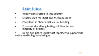 Girder Bridges
• Widely constructed in this country
• Usually used for Short and Medium spans
• Carry load in Shear and Flexural bending
• Economical and long lasting solution for vast
majority of bridges
• Decks and girder usually act together to support the
entire load in highway bridges
 