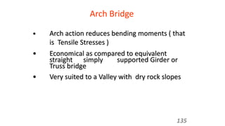 Arch Bridge
• Arch action reduces bending moments ( that
is Tensile Stresses )
• Economical as compared to equivalent
straight simply supported Girder or
Truss bridge
• Very suited to a Valley with dry rock slopes
135
 