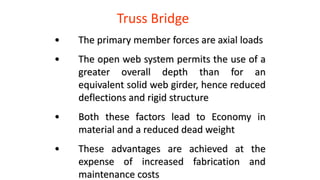 Truss Bridge
• The primary member forces are axial loads
• The open web system permits the use of a
greater overall depth than for an
equivalent solid web girder, hence reduced
deflections and rigid structure
• Both these factors lead to Economy in
material and a reduced dead weight
• These advantages are achieved at the
expense of increased fabrication and
maintenance costs
 