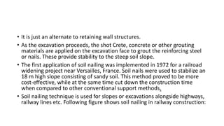 • It is just an alternate to retaining wall structures.
• As the excavation proceeds, the shot Crete, concrete or other grouting
materials are applied on the excavation face to grout the reinforcing steel
or nails. These provide stability to the steep soil slope.
• The first application of soil nailing was implemented in 1972 for a railroad
widening project near Versailles, France. Soil nails were used to stabilize an
18 m high slope consisting of sandy soil. This method proved to be more
cost-effective, while at the same time cut down the construction time
when compared to other conventional support methods.
• Soil nailing technique is used for slopes or excavations alongside highways,
railway lines etc. Following figure shows soil nailing in railway construction:
 