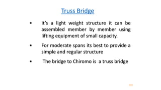Truss Bridge
• It’s a light weight structure it can be
assembled member by member using
lifting equipment of small capacity.
• For moderate spans its best to provide a
simple and regular structure
• The bridge to Chiromo is a truss bridge
 