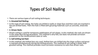 Types of Soil Nailing
• There are various types of soil nailing techniques:
• 1. Grouted Soil Nailing:
• In this type of soil nailing, the holes are drilled in walls or slope face and then nails are inserted in
the pre-drilled holes. Then the hole is filled with grouting materials such as concrete, shotcrete
etc.
• 2. Driven Nails:
• Driven nailing is used for temporary stabilization of soil slopes. In this method, the nails are driven
in the slope face during excavation. This method is very fast, but does not provide corrosion
protection to the reinforcement steel or nails.
• 3. Self-drilling Soil Nail:
• In this method, the hollow bars are used. Hollow bars are drilled into the slope surface and grout
is injected simultaneously during the drilling process. This method of soil nailing is faster than
grouted nailing. This method provides more corrosion resistance to nails than driven nails.
 