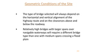 Geometric Conditions of the Site
• The type of bridge selected will always depend on
the horizontal and vertical alignment of the
highway route and on the clearances above and
below the roadway
• Relatively high bridges with larger spans over
navigable waterways will require a different bridge
type than one with medium spans crossing a flood
plain
 