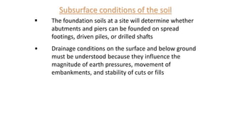 Subsurface conditions of the soil
 The foundation soils at a site will determine whether
abutments and piers can be founded on spread
footings, driven piles, or drilled shafts
• Drainage conditions on the surface and below ground
must be understood because they influence the
magnitude of earth pressures, movement of
embankments, and stability of cuts or fills
 