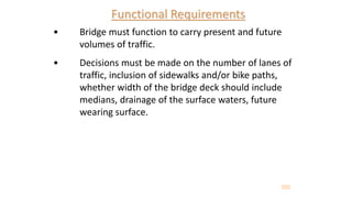 Functional Requirements
• Bridge must function to carry present and future
volumes of traffic.
• Decisions must be made on the number of lanes of
traffic, inclusion of sidewalks and/or bike paths,
whether width of the bridge deck should include
medians, drainage of the surface waters, future
wearing surface.
 