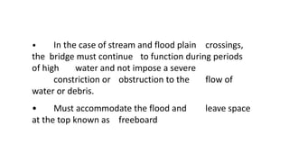 • In the case of stream and flood plain crossings,
the bridge must continue to function during periods
of high water and not impose a severe
constriction or obstruction to the flow of
water or debris.
• Must accommodate the flood and leave space
at the top known as freeboard
 