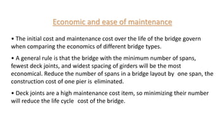 Economic and ease of maintenance
• The initial cost and maintenance cost over the life of the bridge govern
when comparing the economics of different bridge types.
• A general rule is that the bridge with the minimum number of spans,
fewest deck joints, and widest spacing of girders will be the most
economical. Reduce the number of spans in a bridge layout by one span, the
construction cost of one pier is eliminated.
• Deck joints are a high maintenance cost item, so minimizing their number
will reduce the life cycle cost of the bridge.
 