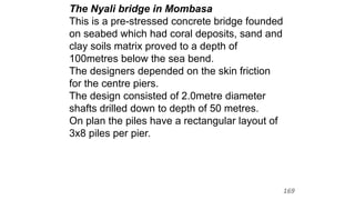 The Nyali bridge in Mombasa
This is a pre-stressed concrete bridge founded
on seabed which had coral deposits, sand and
clay soils matrix proved to a depth of
100metres below the sea bend.
The designers depended on the skin friction
for the centre piers.
The design consisted of 2.0metre diameter
shafts drilled down to depth of 50 metres.
On plan the piles have a rectangular layout of
3x8 piles per pier.
169
 