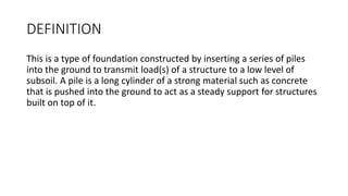 DEFINITION
This is a type of foundation constructed by inserting a series of piles
into the ground to transmit load(s) of a structure to a low level of
subsoil. A pile is a long cylinder of a strong material such as concrete
that is pushed into the ground to act as a steady support for structures
built on top of it.
 