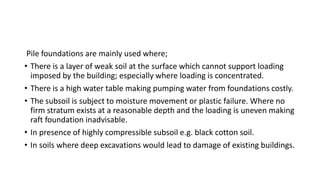 Pile foundations are mainly used where;
• There is a layer of weak soil at the surface which cannot support loading
imposed by the building; especially where loading is concentrated.
• There is a high water table making pumping water from foundations costly.
• The subsoil is subject to moisture movement or plastic failure. Where no
firm stratum exists at a reasonable depth and the loading is uneven making
raft foundation inadvisable.
• In presence of highly compressible subsoil e.g. black cotton soil.
• In soils where deep excavations would lead to damage of existing buildings.
 