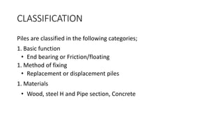 CLASSIFICATION
Piles are classified in the following categories;
1. Basic function
• End bearing or Friction/floating
1. Method of fixing
• Replacement or displacement piles
1. Materials
• Wood, steel H and Pipe section, Concrete
 
