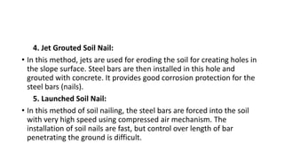 4. Jet Grouted Soil Nail:
• In this method, jets are used for eroding the soil for creating holes in
the slope surface. Steel bars are then installed in this hole and
grouted with concrete. It provides good corrosion protection for the
steel bars (nails).
5. Launched Soil Nail:
• In this method of soil nailing, the steel bars are forced into the soil
with very high speed using compressed air mechanism. The
installation of soil nails are fast, but control over length of bar
penetrating the ground is difficult.
 