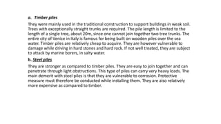 a. Timber piles
They were mainly used in the traditional construction to support buildings in weak soil.
Trees with exceptionally straight trunks are required. The pile length is limited to the
length of a single tree, about 20m, since one cannot join together two tree trunks. The
entire city of Venice in Italy is famous for being built on wooden piles over the sea
water. Timber piles are relatively cheap to acquire. They are however vulnerable to
damage while driving in hard stones and hard rock. If not well treated, they are subject
to attack by marine borers, in salty water.
b. Steel piles
They are stronger as compared to timber piles. They are easy to join together and can
penetrate through light obstructions. This type of piles can carry very heavy loads. The
main demerit with steel piles is that they are vulnerable to corrosion. Protective
measure must therefore be conducted while installing them. They are also relatively
more expensive as compared to timber.
 
