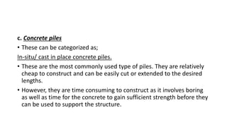 c. Concrete piles
• These can be categorized as;
In-situ/ cast in place concrete piles.
• These are the most commonly used type of piles. They are relatively
cheap to construct and can be easily cut or extended to the desired
lengths.
• However, they are time consuming to construct as it involves boring
as well as time for the concrete to gain sufficient strength before they
can be used to support the structure.
 