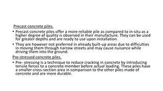 Precast concrete piles.
• Precast concrete piles offer a more reliable pile as compared to in-situ as a
higher degree of quality is observed in their manufacture. They can be used
for greater depths and are ready to use upon installation.
• They are however not preferred in already built-up areas due to difficulties
in moving them through narrow streets and may cause nuisance while
driving them into the ground.
Pre-stressed concrete piles.
• Pre- stressing is a technique to reduce cracking in concrete by introducing
tensile forces to a concrete member before actual loading. These piles have
a smaller cross-section area in comparison to the other piles made of
concrete and are more durable.
 