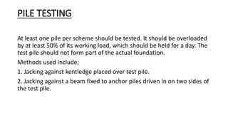 PILE TESTING
At least one pile per scheme should be tested. It should be overloaded
by at least 50% of its working load, which should be held for a day. The
test pile should not form part of the actual foundation.
Methods used include;
1. Jacking against kentledge placed over test pile.
2. Jacking against a beam fixed to anchor piles driven in on two sides of
the test pile.
 