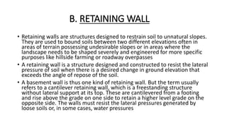 B. RETAINING WALL
• Retaining walls are structures designed to restrain soil to unnatural slopes.
They are used to bound soils between two different elevations often in
areas of terrain possessing undesirable slopes or in areas where the
landscape needs to be shaped severely and engineered for more specific
purposes like hillside farming or roadway overpasses
• A retaining wall is a structure designed and constructed to resist the lateral
pressure of soil when there is a desired change in ground elevation that
exceeds the angle of repose of the soil.
• A basement wall is thus one kind of retaining wall. But the term usually
refers to a cantilever retaining wall, which is a freestanding structure
without lateral support at its top. These are cantilevered from a footing
and rise above the grade on one side to retain a higher level grade on the
opposite side. The walls must resist the lateral pressures generated by
loose soils or, in some cases, water pressures
 