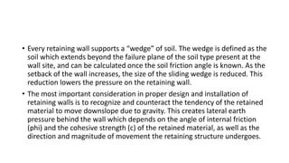 • Every retaining wall supports a “wedge” of soil. The wedge is defined as the
soil which extends beyond the failure plane of the soil type present at the
wall site, and can be calculated once the soil friction angle is known. As the
setback of the wall increases, the size of the sliding wedge is reduced. This
reduction lowers the pressure on the retaining wall.
• The most important consideration in proper design and installation of
retaining walls is to recognize and counteract the tendency of the retained
material to move downslope due to gravity. This creates lateral earth
pressure behind the wall which depends on the angle of internal friction
(phi) and the cohesive strength (c) of the retained material, as well as the
direction and magnitude of movement the retaining structure undergoes.
 