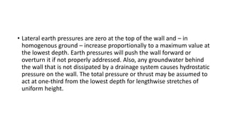 • Lateral earth pressures are zero at the top of the wall and – in
homogenous ground – increase proportionally to a maximum value at
the lowest depth. Earth pressures will push the wall forward or
overturn it if not properly addressed. Also, any groundwater behind
the wall that is not dissipated by a drainage system causes hydrostatic
pressure on the wall. The total pressure or thrust may be assumed to
act at one-third from the lowest depth for lengthwise stretches of
uniform height.
 