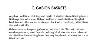 C. GABION BASKETS
• A gabion wall is a retaining wall made of stacked stone-filled gabions
tied together with wire. Gabion walls are usually battered(angled
back towards the slope), or stepped back with the slope, rather than
stacked vertically
• Gabions are rectangular galvanized wire baskets filled with stones
used as pervious, semi flexible building blocks for slope and channel
stabilization. Live rooting branches may be placed between the rock-
filled baskets.
 