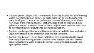 • Gabions protect slopes and stream banks from the erosive forces of moving
water. Rock filled gabion baskets or mattresses can be used as retaining
walls for slopes, to armor the bed and/or banks of channels, or to divert
flow away from eroding channel sections. Rock-filled or vegetated rock
gabions are used on stream bank sections subject to excessive erosion due
to increased flows or disturbance during construction.
• Gabions can be specified where flow velocities exceed 6 ft. /sec and where
vegetative stream bank protection alone is not sufficient.
• Gabions can be used to construct deflectors or groins intended to divert
flow away from eroding stream bank sections. Gabions are also used to
construct retaining walls and grade control structures. Gabion walls are
appropriate where:
 