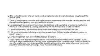  The vertical integrity of a soil bank needs a higher tensile strength to reduce sloughing of the
stream bank.
There is moderate to excessive sub-surface water movements that may be creating erosion and
damaging other types of non-permeable structures.
 An excessively steep stream bank must be stabilized and vegetative or extreme mechanical
means of stabilization (i.e., pulling back bank) are not feasible due to site conditions.
 Where slope must be modified while heavy machinery is unavailable to the site.
 Fill must be disposed of along an eroding stream bank (fill can be placed behind gabion to
modify slope).
 A retaining or toe wall is needed to stabilize the slope.
 Rock riprap is an appropriate practice but the available or desired rock size (smaller) is not
sufficient alone to resist the expected shear stress exerted on the revetment. Gabions allow the
use of a smaller size rock than would be possible without the wire baskets because the rock is
bound by the wire mesh, creating a more monolithic structure.
 