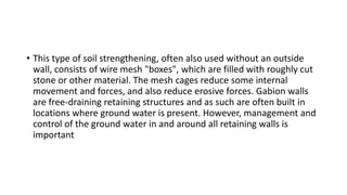 • This type of soil strengthening, often also used without an outside
wall, consists of wire mesh "boxes", which are filled with roughly cut
stone or other material. The mesh cages reduce some internal
movement and forces, and also reduce erosive forces. Gabion walls
are free-draining retaining structures and as such are often built in
locations where ground water is present. However, management and
control of the ground water in and around all retaining walls is
important
 