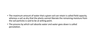 • The maximum amount of water that a given soil can retain is called field capacity,
whereas a soil so dry that the plants cannot liberate the remaining moisture from
the soil particles is said to be at wilting point.
• The process by which soil absorbs water and water goes down is called
percolation.
 