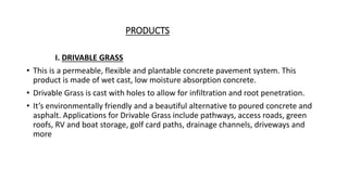PRODUCTS
I. DRIVABLE GRASS
• This is a permeable, flexible and plantable concrete pavement system. This
product is made of wet cast, low moisture absorption concrete.
• Drivable Grass is cast with holes to allow for infiltration and root penetration.
• It’s environmentally friendly and a beautiful alternative to poured concrete and
asphalt. Applications for Drivable Grass include pathways, access roads, green
roofs, RV and boat storage, golf card paths, drainage channels, driveways and
more
 