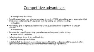 Competitive advantages
Strength and durability
• Drivable grass has a concrete compressive strength of 5000 psi and low water absorption that
limits wear and cracking. It’s a proven real-life testing for extreme loading.
Flexibility
• Reinforcing grid and grooves in Drivable Grass give it the ability to conform to uneven
contours
Permeability
• Reduces site run-off, promoting ground water recharge and onsite storage.
Lower runoff coefficient
• Helps to reduce storm drain and inlet size.
Quick and easy installation
• Installs in half the time of conventional pavers. Flexibility and design of the product offers
significantly more forgiving placement compared to large rigid blocks.
 