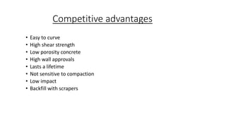 Competitive advantages
• Easy to curve
• High shear strength
• Low porosity concrete
• High wall approvals
• Lasts a lifetime
• Not sensitive to compaction
• Low impact
• Backfill with scrapers
 
